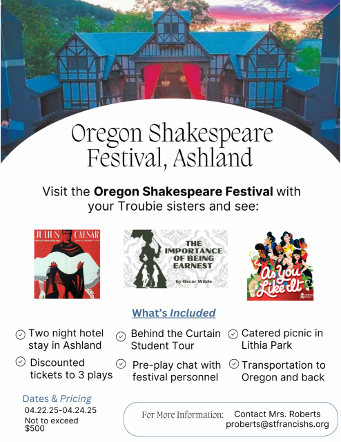 Oregon Shakespeare Festival TripThe English and Performing Arts Departments are thrilled to offer a Spring Break trip to the Oregon Shakespeare Festival in beautiful Ashland, Oregon. Sign-ups are happening now! If your student is interested in attending or if you are interested in being a chaperone driver, please contact Mrs. Roberts as soon as possible (proberts@stfransishs.org). For more information, please click here. . St. Francis Catholic High School Sacramento, CA